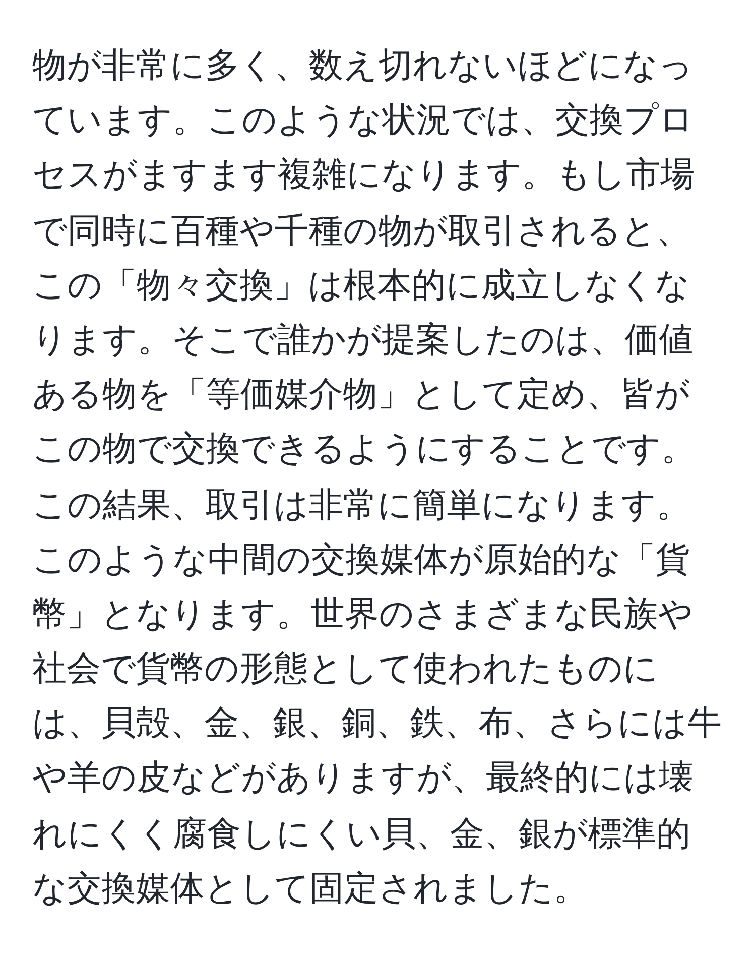 物が非常に多く、数え切れないほどになっています。このような状況では、交換プロセスがますます複雑になります。もし市場で同時に百種や千種の物が取引されると、この「物々交換」は根本的に成立しなくなります。そこで誰かが提案したのは、価値ある物を「等価媒介物」として定め、皆がこの物で交換できるようにすることです。この結果、取引は非常に簡単になります。このような中間の交換媒体が原始的な「貨幣」となります。世界のさまざまな民族や社会で貨幣の形態として使われたものには、貝殻、金、銀、銅、鉄、布、さらには牛や羊の皮などがありますが、最終的には壊れにくく腐食しにくい貝、金、銀が標準的な交換媒体として固定されました。