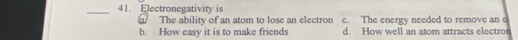 Electronegativity is
a The ability of an atom to lose an electron c. The energy needed to remove an e
b. How easy it is to make friends d. How well an atom attracts electron