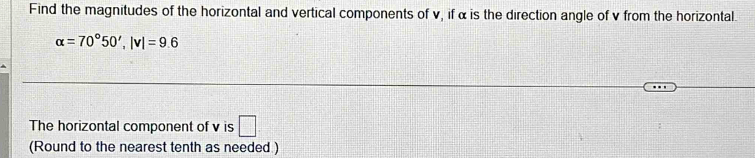 Find the magnitudes of the horizontal and vertical components of v, if α is the direction angle of v from the horizontal.
alpha =70°50', |v|=9.6
The horizontal component of v is □ 
(Round to the nearest tenth as needed )