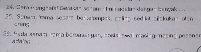 Cara menghafal Gerakan senam ritmik adalah dengan banyak .... 
25. Senam irama secara berkelompok, paling sedikit dilakukan oleh .. 
orang. 
26. Pada senam irama berpasangan, posisi awal masing-masing pesenar 
adalah ....