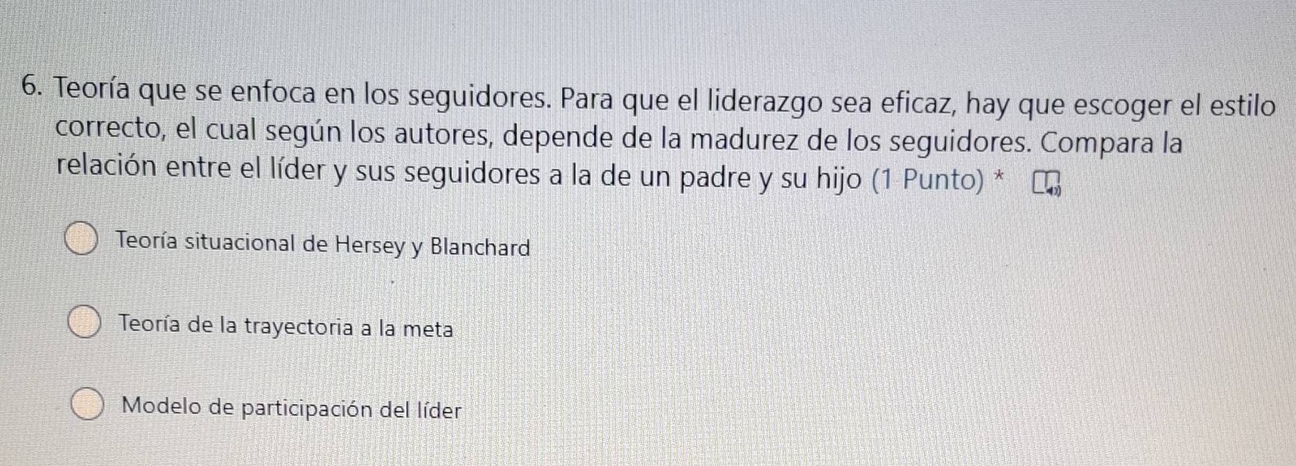 Teoría que se enfoca en los seguidores. Para que el liderazgo sea eficaz, hay que escoger el estilo
correcto, el cual según los autores, depende de la madurez de los seguidores. Compara la
relación entre el líder y sus seguidores a la de un padre y su hijo (1 Punto) *
Teoría situacional de Hersey y Blanchard
Teoría de la trayectoria a la meta
Modelo de participación del líder