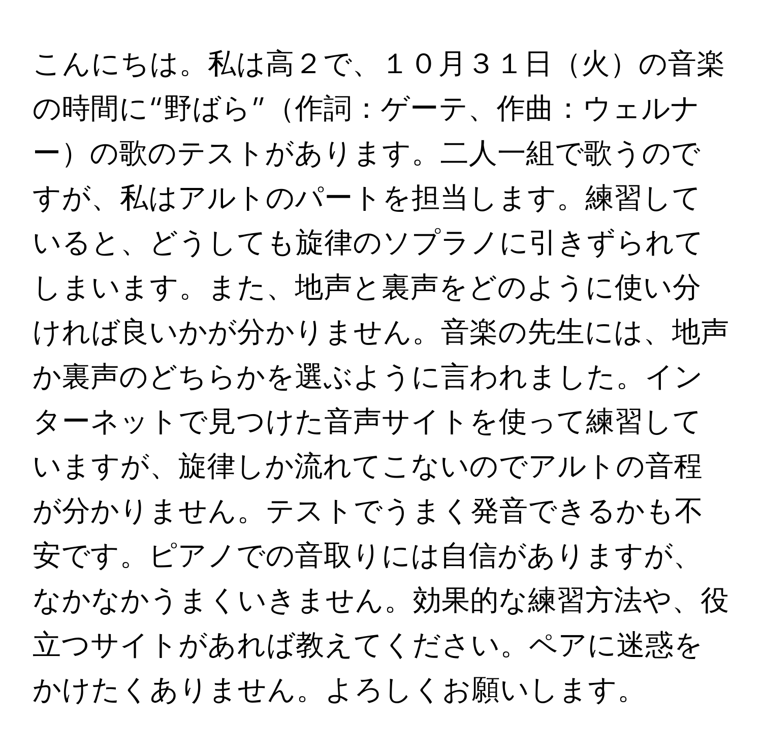 こんにちは。私は高２で、１０月３１日火の音楽の時間に“野ばら”作詞：ゲーテ、作曲：ウェルナーの歌のテストがあります。二人一組で歌うのですが、私はアルトのパートを担当します。練習していると、どうしても旋律のソプラノに引きずられてしまいます。また、地声と裏声をどのように使い分ければ良いかが分かりません。音楽の先生には、地声か裏声のどちらかを選ぶように言われました。インターネットで見つけた音声サイトを使って練習していますが、旋律しか流れてこないのでアルトの音程が分かりません。テストでうまく発音できるかも不安です。ピアノでの音取りには自信がありますが、なかなかうまくいきません。効果的な練習方法や、役立つサイトがあれば教えてください。ペアに迷惑をかけたくありません。よろしくお願いします。