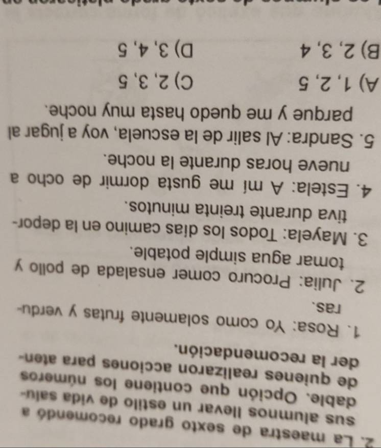 La maestra de sexto grado recomendó a
sus alumnos llevar un estilo de vida salu-
dable. Opción que contiene los números
de quienes realizaron acciones para aten-
der la recomendación.
1. Rosa: Yo como solamente frutas y verdu-
ras.
2. Julia: Procuro comer ensalada de pollo y
tomar agua simple potable.
3. Mayela: Todos los días camino en la depor-
tiva durante treinta minutos.
4. Estela: A mí me gusta dormir de ocho a
nueve horas durante la noche.
5. Sandra: Al salir de la escuela, voy a jugar al
parque y me quedo hasta muy noche.
A) 1, 2, 5 C) 2, 3, 5
B) 2, 3, 4 D) 3, 4, 5