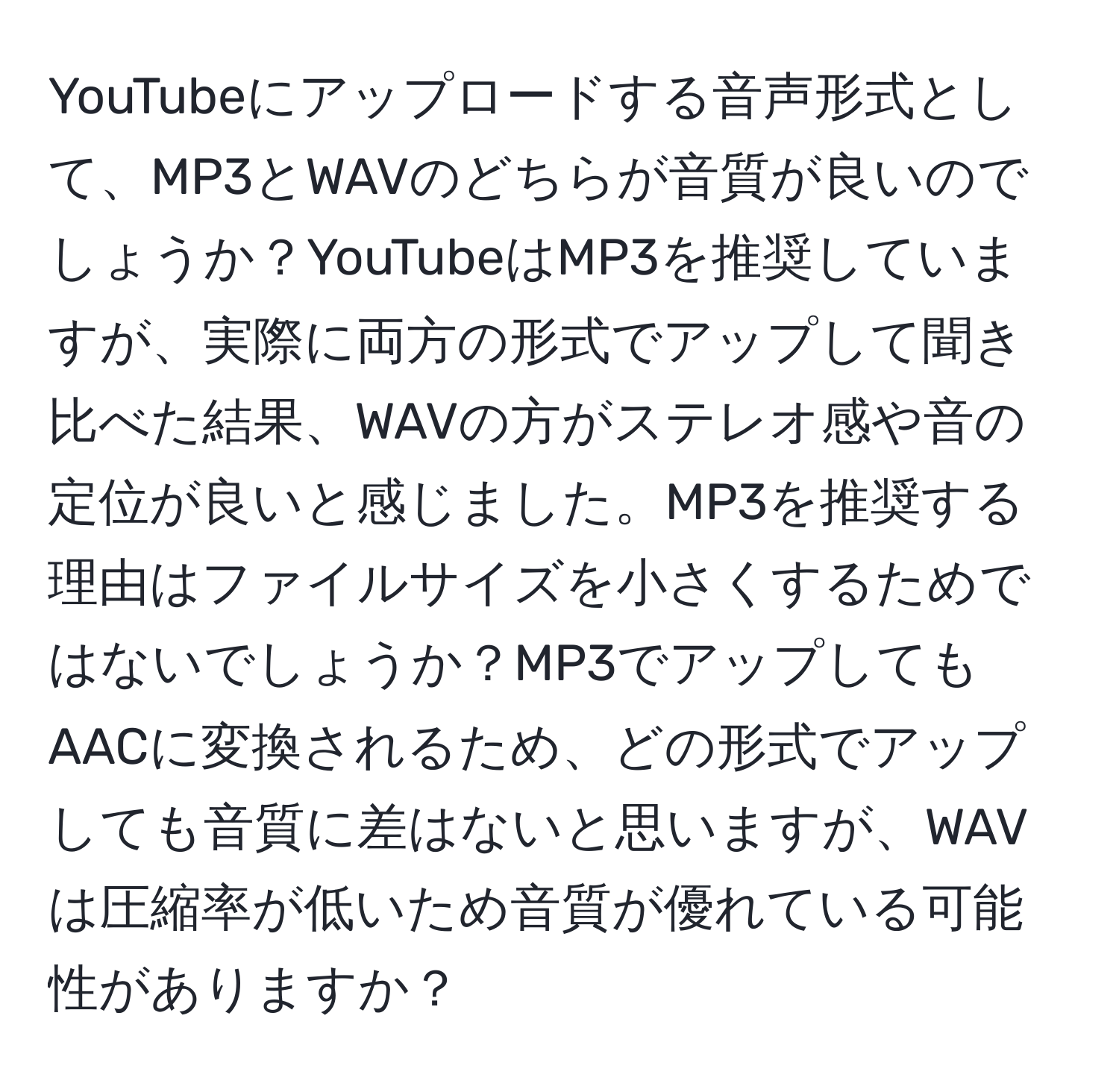 YouTubeにアップロードする音声形式として、MP3とWAVのどちらが音質が良いのでしょうか？YouTubeはMP3を推奨していますが、実際に両方の形式でアップして聞き比べた結果、WAVの方がステレオ感や音の定位が良いと感じました。MP3を推奨する理由はファイルサイズを小さくするためではないでしょうか？MP3でアップしてもAACに変換されるため、どの形式でアップしても音質に差はないと思いますが、WAVは圧縮率が低いため音質が優れている可能性がありますか？