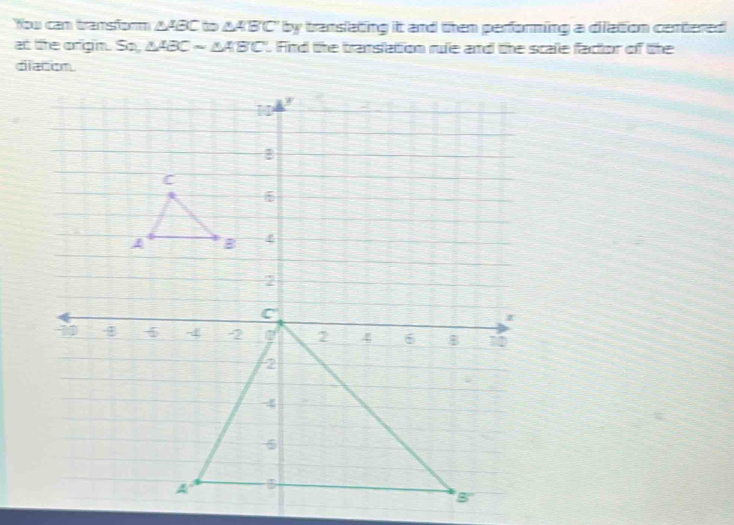 Yow cam transform △ ABC to AA'B'C" by translating it and then performing a dilation centered 
at the orgin. So, △ ABCsim △ ABC. Fird the translation rue and the scale facior of the 
diacom