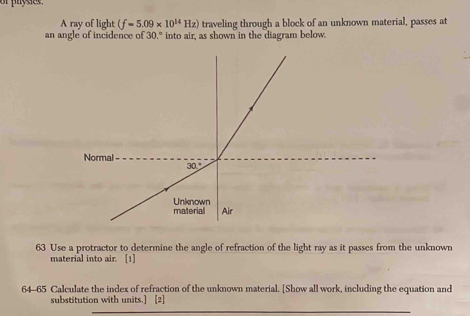 or physics.
A ray of light (f=5.09* 10^(14)Hz) traveling through a block of an unknown material, passes at
an angle of incidence of 30.° into air, as shown in the diagram below.
63 Use a protractor to determine the angle of refraction of the light ray as it passes from the unknown
material into air. [1]
64-65 Calculate the index of refraction of the unknown material. [Show all work, including the equation and
substitution with units.] [2]