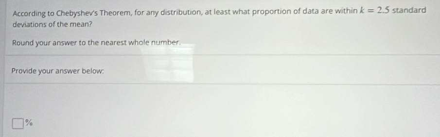 According to Chebyshev's Theorem, for any distribution, at least what proportion of data are within k=2.5 standard 
deviations of the mean? 
Round your answer to the nearest whole number. 
Provide your answer below: 
-1^0 
n