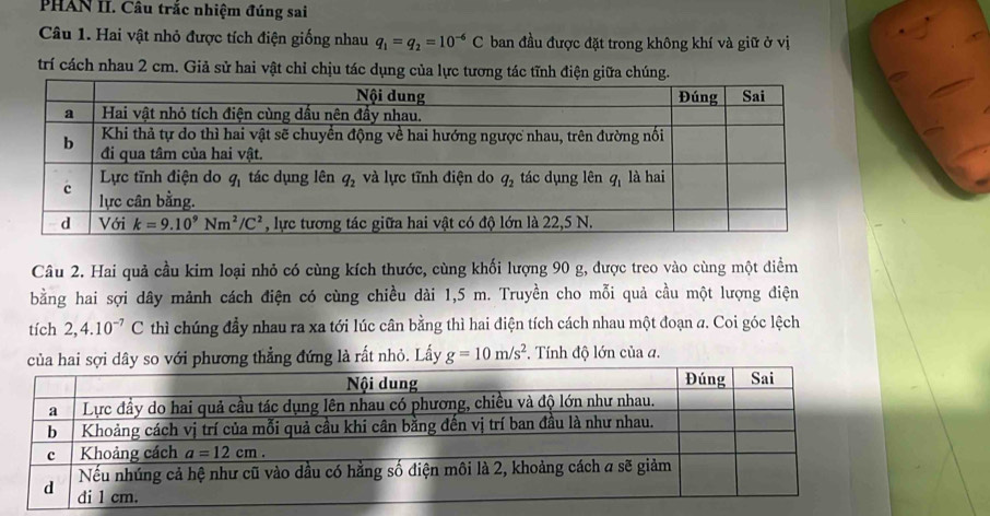 PHAN II. Câu trắc nhiệm đúng sai
Câu 1. Hai vật nhỏ được tích điện giống nhau q_1=q_2=10^(-6)C ban đầu được đặt trong không khí và giữ ở vị
trí cách nhau 2 cm. Giả sử hai vật chỉ chịu tác dụng của lực tương tác tĩnh điện giữa chúng.
Câu 2. Hai quả cầu kim loại nhỏ có cùng kích thước, cùng khối lượng 90 g, được treo vào cùng một điểm
bằng hai sợi dây mảnh cách điện có cùng chiều dài 1,5 m. Truyền cho mỗi quả cầu một lượng điện
tích 2,4.10^(-7)C thì chúng đầy nhau ra xa tới lúc cân bằng thì hai điện tích cách nhau một đoạn a. Coi góc lệch
của hai sợi dây so với phương thẳng đứng là rất nhỏ. Lấy g=10m/s^2. Tính độ lớn của a.