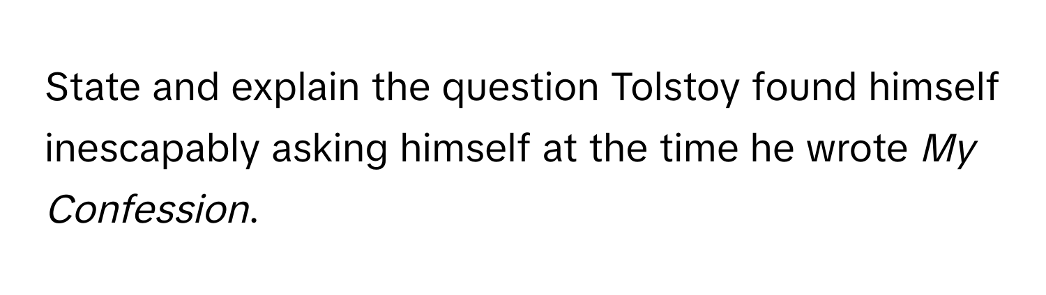 State and explain the question Tolstoy found himself inescapably asking himself at the time he wrote *My Confession*.