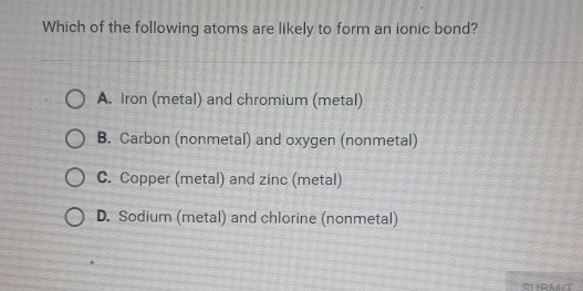 Which of the following atoms are likely to form an ionic bond?
A. Iron (metal) and chromium (metal)
B. Carbon (nonmetal) and oxygen (nonmetal)
C. Copper (metal) and zinc (metal)
D. Sodium (metal) and chlorine (nonmetal)
CURMT