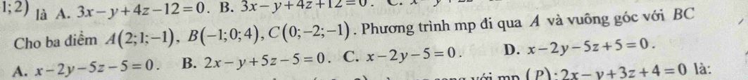 1;2) là A. 3x-y+4z-12=0. B. 3x-y+4z+12=0
Cho ba điểm A(2;1;-1), B(-1;0;4), C(0;-2;-1). Phương trình mp đi qua A và vuông góc với BC
A. x-2y-5z-5=0. B. 2x-y+5z-5=0. C. x-2y-5=0. D. x-2y-5z+5=0. 
mn (P)· 2x-y+3z+4=0 là: