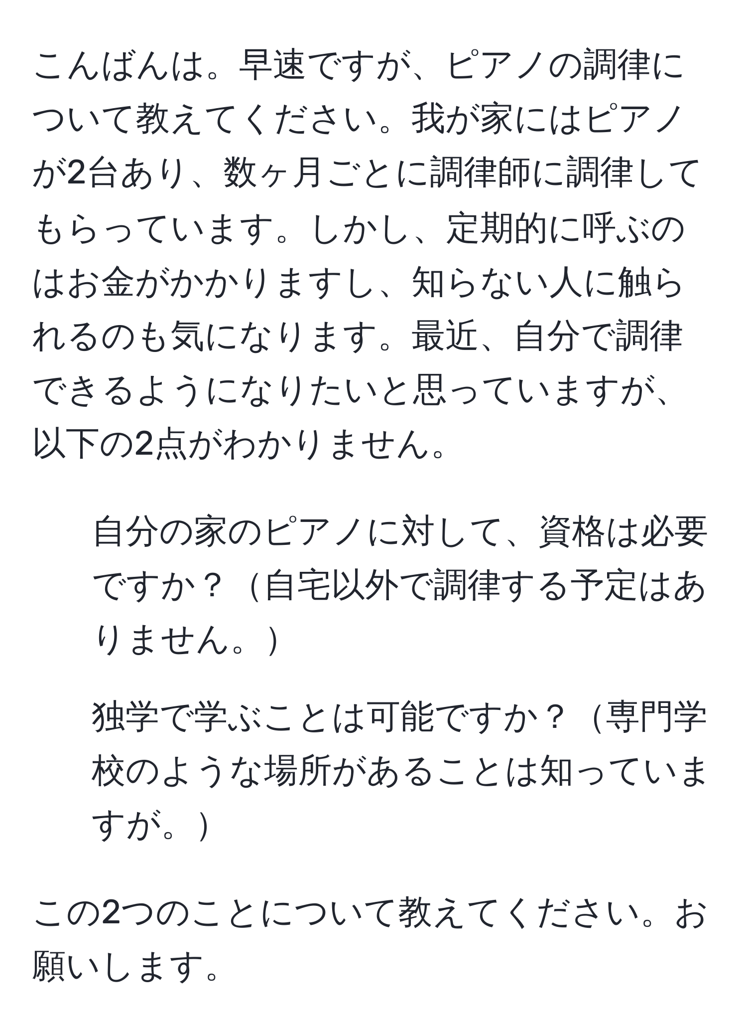 こんばんは。早速ですが、ピアノの調律について教えてください。我が家にはピアノが2台あり、数ヶ月ごとに調律師に調律してもらっています。しかし、定期的に呼ぶのはお金がかかりますし、知らない人に触られるのも気になります。最近、自分で調律できるようになりたいと思っていますが、以下の2点がわかりません。  
1. 自分の家のピアノに対して、資格は必要ですか？自宅以外で調律する予定はありません。  
2. 独学で学ぶことは可能ですか？専門学校のような場所があることは知っていますが。  

この2つのことについて教えてください。お願いします。