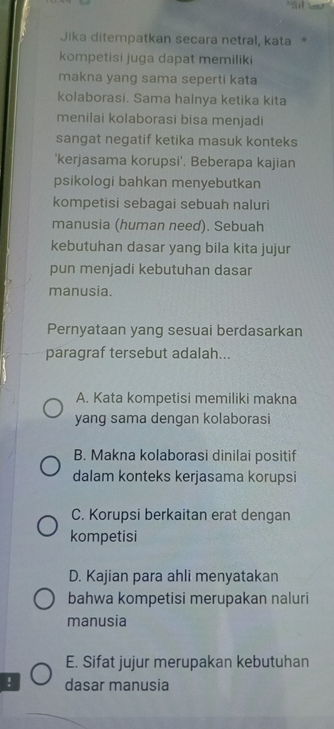 Jika ditempatkan secara netral, kata *
kompetisi juga dapat memiliki
makna yang sama seperti kata
kolaborasi. Sama halnya ketika kita
menilai kolaborasi bisa menjadi
sangat negatif ketika masuk konteks
'kerjasama korupsi'. Beberapa kajian
psikologi bahkan menyebutkan
kompetisi sebagai sebuah naluri
manusia (human need). Sebuah
kebutuhan dasar yang bila kita jujur
pun menjadi kebutuhan dasar
manusia.
Pernyataan yang sesuai berdasarkan
paragraf tersebut adalah...
A. Kata kompetisi memiliki makna
yang sama dengan kolaborasi
B. Makna kolaborasi dinilai positif
dalam konteks kerjasama korupsi
C. Korupsi berkaitan erat dengan
kompetisi
D. Kajian para ahli menyatakan
bahwa kompetisi merupakan naluri
manusia
E. Sifat jujur merupakan kebutuhan
! dasar manusia