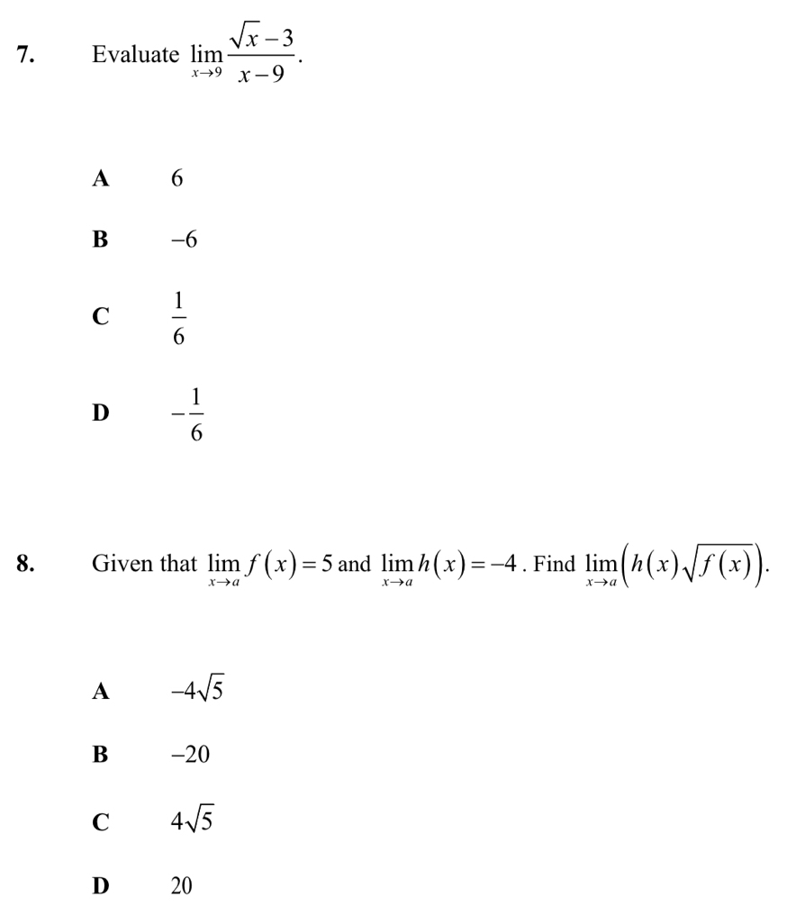 Evaluate limlimits _xto 9 (sqrt(x)-3)/x-9 .
A 16
B -6
C  1/6 
D - 1/6 
8. Given that limlimits _xto af(x)=5 and limlimits _xto ah(x)=-4. Find limlimits _xto a(h(x)sqrt(f(x))).
A -4sqrt(5)
B -20
C 4sqrt(5)
D 20