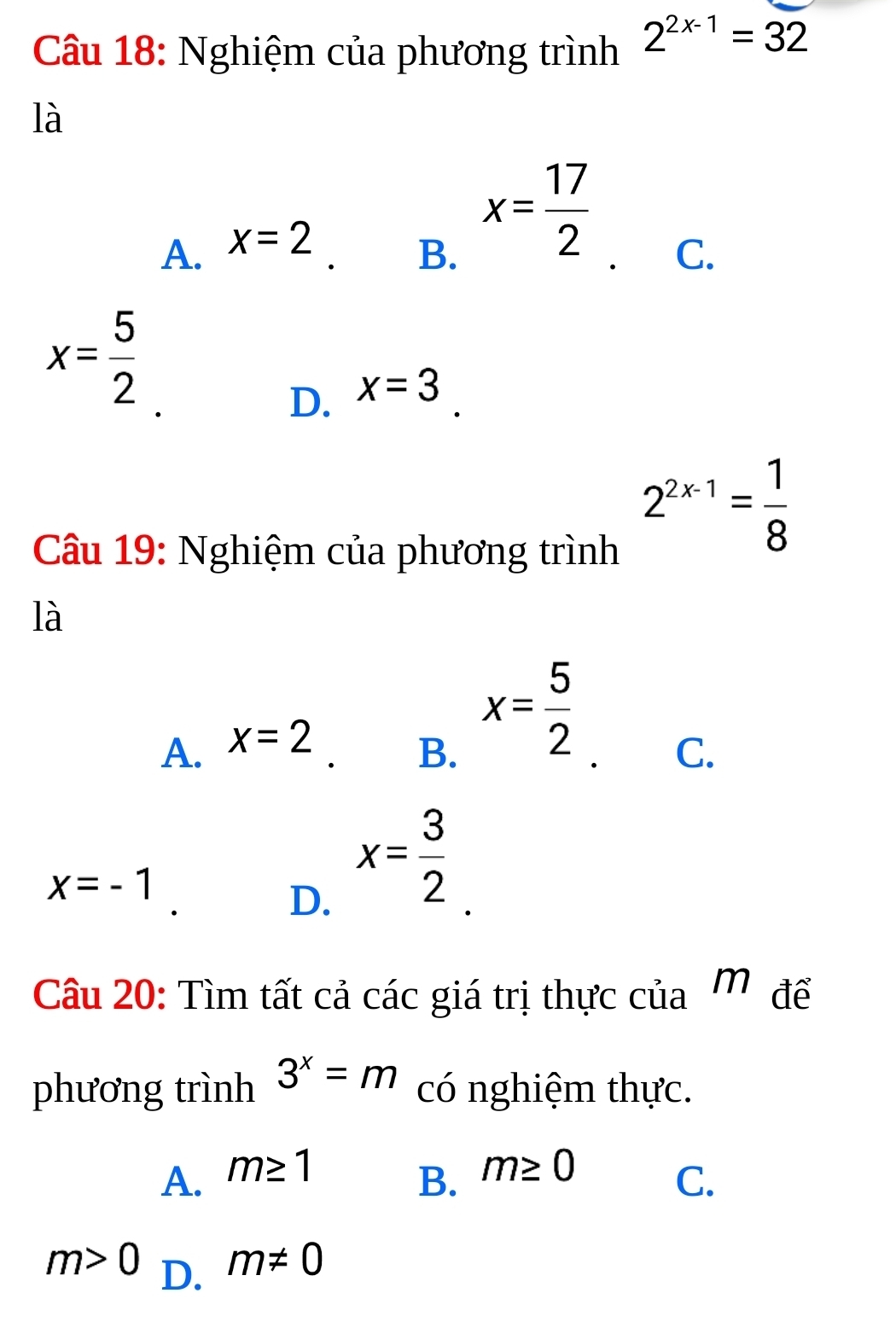 Nghiệm của phương trình 2^(2x-1)=32
là
A. x=2
B. x= 17/2 
C.
x= 5/2 
D. x=3
Câu 19: Nghiệm của phương trình
2^(2x-1)= 1/8 
là
A. x=2
B. x= 5/2 
C.
x=-1
D. x= 3/2 
Câu 20: Tìm tất cả các giá trị thực của Mỹđể
phương trình 3^x=m có nghiệm thực.
A. m≥ 1
B. m≥ 0
C.
m>0 D.
m!= 0