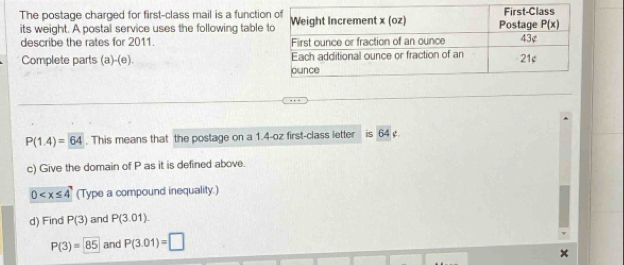 The postage charged for first-class mail is a functio
its weight. A postal service uses the following table 
describe the rates for 2011. 
Complete parts (a -(e).
P(1.4)=64. This means that the postage on a 1.4-oz first-class letter is 64 .
c) Give the domain of P as it is defined above.
0 (Type a compound inequality.)
d) Find P(3) and P(3.01).
P(3)=85 and P(3.01)=□