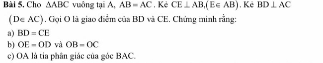 Cho △ ABC vuông tại A, AB=AC. Kẻ CE⊥ AB, (E∈ AB). Kẻ BD⊥ AC
(D∈ AC). Gọi O là giao điểm của BD và CE. Chứng minh rằng: 
a) BD=CE
b) OE=OD và OB=OC
c) OA là tia phân giác của góc BAC.