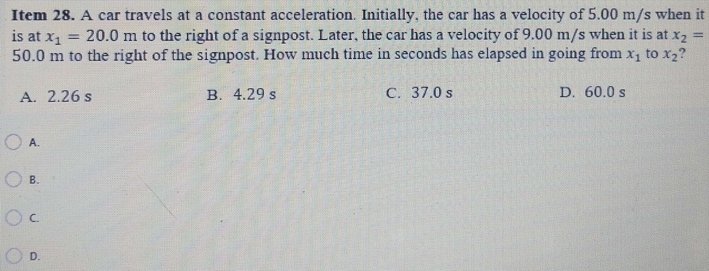 Item 28. A car travels at a constant acceleration. Initially, the car has a velocity of 5.00 m/s when it
is at x_1=20.0m to the right of a signpost. Later, the car has a velocity of 9.00 m/s when it is at x_2=
50.0 m to the right of the signpost. How much time in seconds has elapsed in going from x_1 to x_2
A. 2.26 s B. 4.29 s C. 37.0 s D. 60.0 s
A.
B.
C.
D.