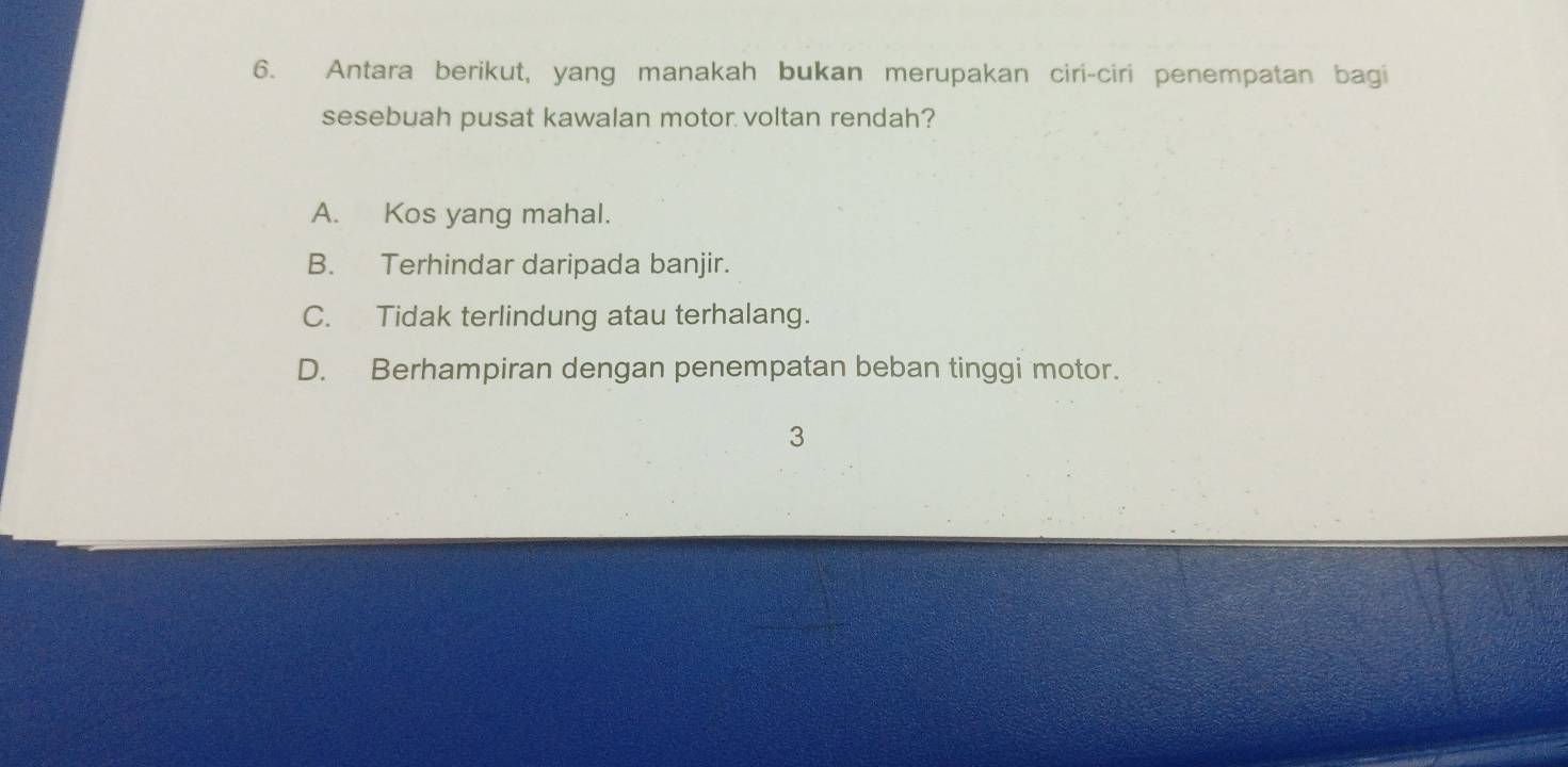 Antara berikut, yang manakah bukan merupakan ciri-ciri penempatan bagi
sesebuah pusat kawalan motor voltan rendah?
A. Kos yang mahal.
B. Terhindar daripada banjir.
C. Tidak terlindung atau terhalang.
D. Berhampiran dengan penempatan beban tinggi motor.
3