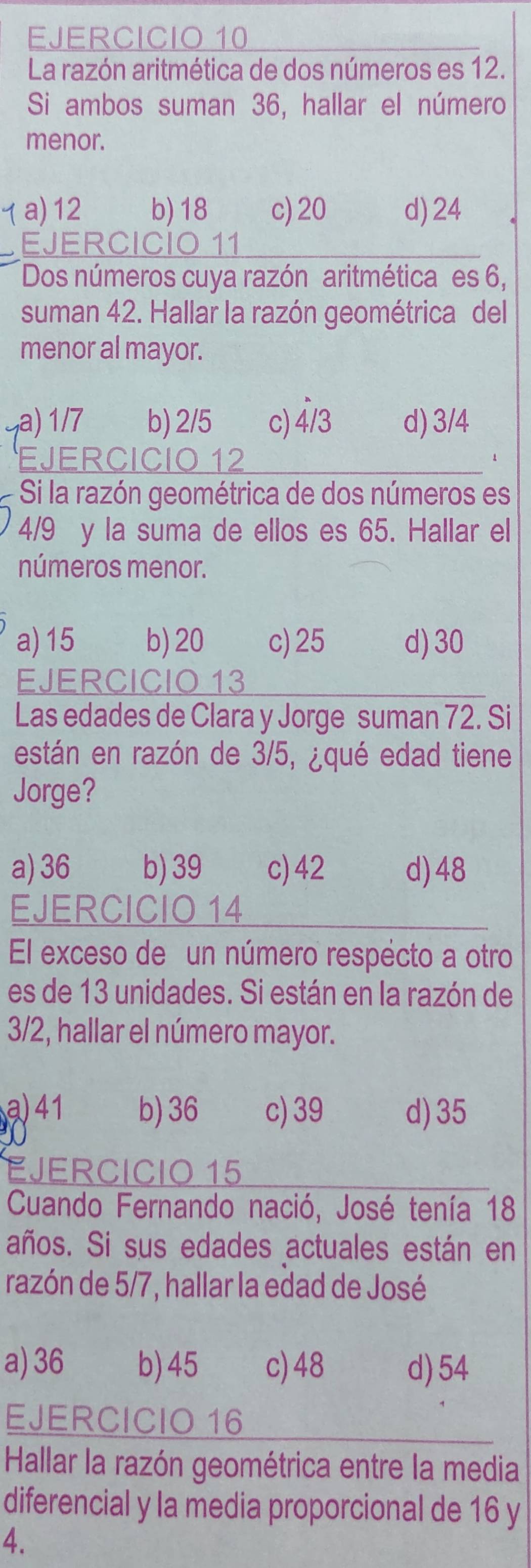 La razón aritmética de dos números es 12.
Si ambos suman 36, hallar el número
menor.
τa) 12 b) 18 c) 20 d) 24
EJERCICIO 11
Dos números cuya razón aritmética es 6,
suman 42. Hallar la razón geométrica del
menor al mayor.
a) 1/7 b) 2/5 c) 4/3 d) 3/4
EJERCICIO 12
1
Si la razón geométrica de dos números es
4/9 y la suma de ellos es 65. Hallar el
números menor.
a) 15 b) 20 c) 25 d) 30
EJERCICIO 13
Las edades de Clara y Jorge suman 72. Si
están en razón de 3/5, ¿qué edad tiene
Jorge?
a) 36 b) 39 c) 42 d) 48
EJERCICIO 14
El exceso de un número respécto a otro
es de 13 unidades. Si están en la razón de
3/2, hallar el número mayor.
a) 41 b) 36 c) 39 d) 35
EJERCICIO 15
Cuando Fernando nació, José tenía 18
años. Si sus edades actuales están en
razón de 5/7, hallar la edad de José
a) 36 b) 45 c) 48 d) 54
EJERCICIO 16
Hallar la razón geométrica entre la media
diferencial y la media proporcional de 16 y
4.