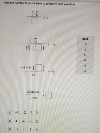 Use one number from the bank to complete each equation.
frac (- 9/2 )□ =1
frac (- 44/16 )( 1/2 )(□ )=-2
 ((-2+5)(□ ))/12 =- 1/2 
 ((2.5)(3.5))/-1.75 =□
Ⓐ -4 , -2, -5 , 2
⑧ 4 , -4, -5 , -2
© -4 , 4, -2 , -5