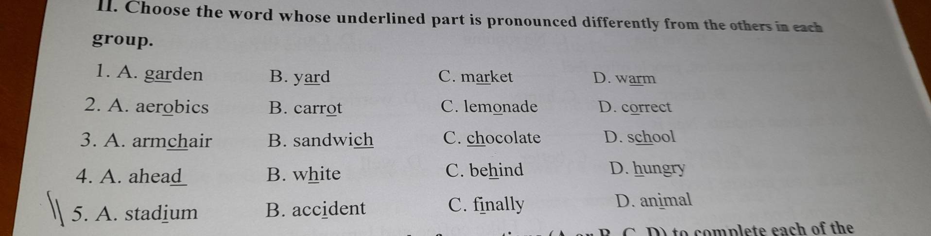 Choose the word whose underlined part is pronounced differently from the others in each
group.
1. A. garden B. yard C. market D. warm
2. A. aerobics B. carrot C. lemonade D. correct
3. A. armchair B. sandwich C. chocolate D. school
4. A ahea_ __ B. white
C. behind D. hungry
5. A. stadium B. accident
C. finally D. animal
C D to complete each of the