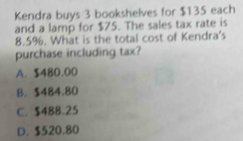 Kendra buys 3 bookshelves for $135 each
and a lamp for $75. The sales tax rate is
8.5%. What is the total cost of Kendra's
purchase including tax?
A. $480.00
B. $484.80
C. $488.25
D. $520.80