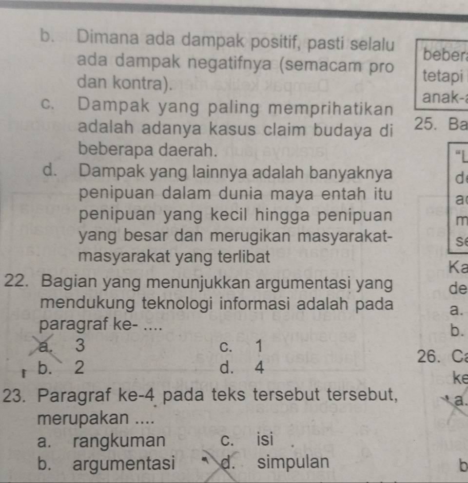 b. Dimana ada dampak positif, pasti selalu beber
ada dampak negatifnya (semacam pro
dan kontra).
tetapi
anak-a
c. Dampak yang paling memprihatikan
adalah adanya kasus claim budaya di 25. Ba
beberapa daerah.
“I
d. Dampak yang lainnya adalah banyaknya
d
penipuan dalam dunia maya entah itu
a(
penipuan yang kecil hingga penipuan
m
yang besar dan merugikan masyarakat-
S
masyarakat yang terlibat
Ka
22. Bagian yang menunjukkan argumentasi yang
de
mendukung teknologi informasi adalah pada
a.
paragraf ke- ....
b.
a. 3 c. 1
26. C
b. 2 d. 4
ke
23. Paragraf ke -4 pada teks tersebut tersebut,
a.
merupakan ....
a. rangkuman c. isi
b. argumentasi d. simpulan b