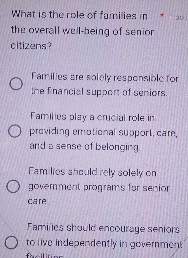 What is the role of families in * 1 poir
the overall well-being of senior
citizens?
Families are solely responsible for
the financial support of seniors.
Families play a crucial role in
providing emotional support, care,
and a sense of belonging.
Families should rely solely on
government programs for senior
care.
Families should encourage seniors
to live independently in government
facilitios