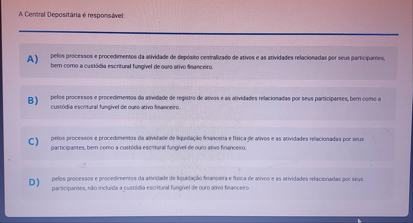 A Central Depositária é responsável:
A) pelos processos e procedimentos da atividade de depósito centralizado de ativos e as atividades relacionadas por seus participantes,
bem como a custódia escritural fungível de ouro ativo financeiro.
B) pelos processos e procedimentos da atividade de registro de ativos e as atividades relacionadas por seus participantes, bem como a
custódia escritural fungível de ouro ativo financeiro.
C) pelos processos e procedimentos da atividade de liquidação financeira e física de ativos e as atividades relacionadas por seus
participantes, bem como a custódia escritural fungível de ouro ativo financeiro.
D) pelos processos e procedimentos da atividade de liquidação financeira e física de ativos e as atividades relacionadas por seus
participantes, não incluída a custódia escritural fungível de ouro ativo financeiro.