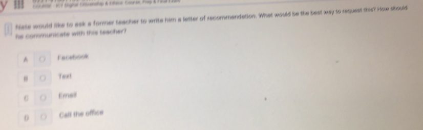 Nate would like to ask a former teacher to write him a letter of recommendation. What would be the best way to request this? How should
he communicate with this teacher?
Facebook
Text
C Email
0 Call the office