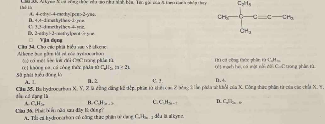 Alkyne X có công thức câu tạo như hình bên. Tên gọi của X theo danh pháp thay
thể là
A. 4 -ethyl- 4 -methylpent -2 -yne.
B. 4, 4 -dimethylhex -2 -yne.
C. 3, 3 -dimethylhex- 4 -yne.
D. 2 -ethyl- 2 -methylpent -3 -yne.
CH_3-frac ∈tlimits _CH_3∈tlimits _CH_3^CH_CH_3
Vận dụng
Câu 34. Cho các phát biểu sau về alkene.
Alkene bao gồm tất cả các hydrocarbon
(a) có một liên kết đôi Cequiv C trong phân tử. (b) có công thức phân tử C_nH_2n.
(c) không no, có công thức phân tử C_nH_2n(n≥ 2). (d) mạch hở, có một nối đôi C=C trong phân tử.
Số phát biểu đúng là
A. 1. B. 2. C. 3. D. 4.
Câu 35. Ba hydrocarbon X, Y, Z là đồng đẳng kế tiếp, phân tử khối của Z bằng 2 lần phân tử khối của X. Công thức phân tử của các chất X, Y,
đều có dạng là D. C_nH_2n-6.
A. C_nH_2n. B. C_nH_2n+2. C. C_nH_2n-2. 
Câu 36. Phát biểu nào sau đây là đúng?
A. Tất cả hydrocarbon có công thức phân tử dạng C_nH_2n-2 đều là alkyne.