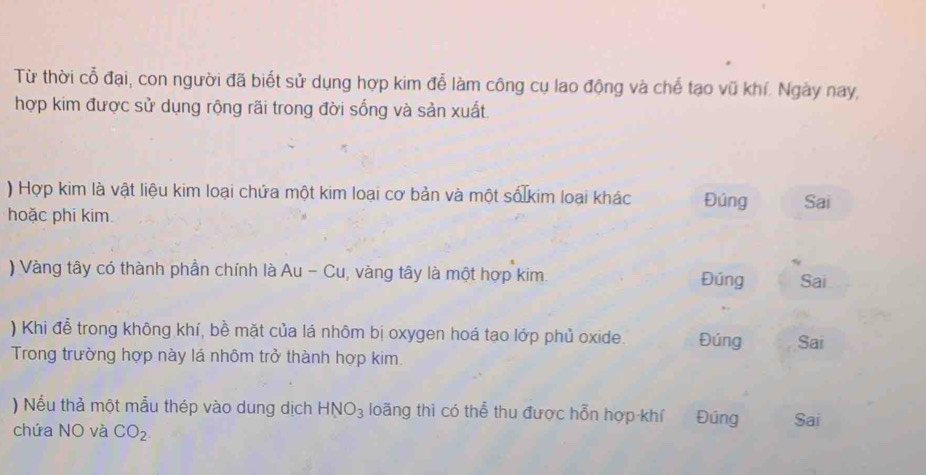 Từ thời cổ đại, con người đã biết sử dụng hợp kim đễ làm công cụ lao động và chế tạo vũ khí. Ngày nay, 
hợp kim được sử dụng rộng rãi trong đời sống và sản xuất 
) Hợp kim là vật liệu kim loại chứa một kim loại cơ bản và một số kim loại khác Đúng Sai 
hoặc phi kim. 
) Vàng tây có thành phần chính là Au - Cu, vàng tây là một hợp kim. Đúng Sai 
) Khi đễ trong không khí, bề mặt của lá nhôm bị oxygen hoá tạo lớp phủ oxide. Đúng Sai 
Trong trường hợp này lá nhôm trở thành hợp kim 
) Nếu thả một mẫu thép vào dung dịch HNO_3 loãng thì có thể thu được hỗn hợp khí Đúng Sai 
chứa NO và CO_2.