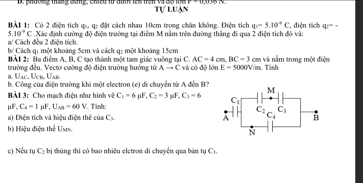 phương tháng đừng, chiều từ đưới ln trên và độ lớn F=0,036N
tự luận
BÀI 1: Có 2 điện tích q1, q2 đặt cách nhau 10cm trong chân không. Điện tích q_1=5.10^(-9)C , điện tích q_2=-
5.10^(-9)C Xác định cường độ điện trường tại điểm M nằm trên đường thẳng đi qua 2 điện tích đó và:
a/ Cách đều 2 điện tích.
b/ Cách q1 một khoảng 5cm và cách 92 một khoảng 15cm
BÀI 2: Ba điểm A, B, C tạo thành một tam giác vuông tại C. AC=4cm,BC=3cm và nằm trong một điện
trường đều. Vectơ cường độ điện trường hướng từ A → C và có độ lớn E=5000V/m. Tính
a. U_AC,U_CB,U_AB.
b. Công của điện trường khi một electron (e) di chuyển từ A đến B?
BÀI 3: Cho mạch điện như hình vẽ C_1=6mu F,C_2=3 μF, C_3=6
mu F,C_4=1mu F,U_AB=60V. Tính:
a) Điện tích và hiệu điện thê ciraC_3.
b) Hiệu điện thế U_MN.
c) Nếu tụ C_2 bị thủng thì có bao nhiêu elctron di chuyền qua bản tụ C_3.