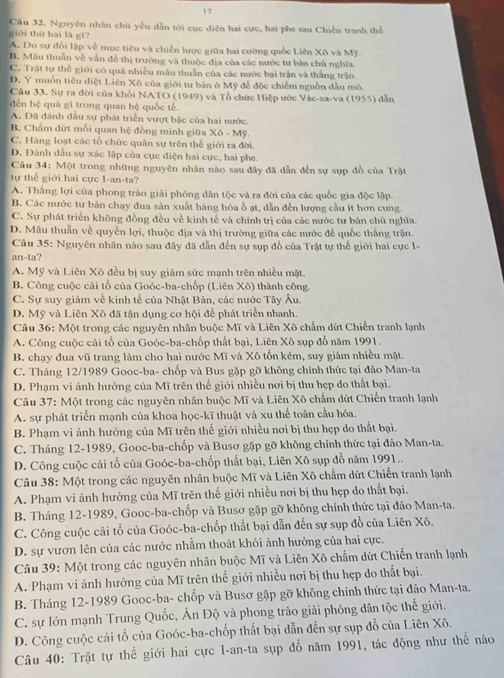 Nguyên nhân chủ yếu dẫn tới cục diện hai cực, hai phe sau Chiến tranh thế
giới thứ hai là gi?
A. Do sự đối lập về mục tiêu và chiến lược giữa hai cường quốc Liên Xô và Mỹ.
B. Mâu thuẫn về vấn đề thị trường và thuộc địa của các nước tư bản chủ nghĩa.
C. Trật tự thế giới có quá nhiều mâu thuẫn của các nước bại trận và thắng trận.
D. Ý muốn tiêu diệt Liên Xô của giới tư bản ở Mỹ để độc chiếm nguồn dầu mỏ.
Câu 33. Sự ra đời của khối NATO (1949) và Tổ chức Hiệp ước Vác-sa-va (1955) dẫn
đến hệ quả gì trong quan hệ quốc tế.
A. Đã đánh dấu sự phát triển vượt bậc của hai nước.
B. Chấm dứt mối quan hệ đồng minh giữa Xô - Mỹ.
C. Hàng loạt các tổ chức quân sự trên thế giới ra đời.
D. Đánh dấu sự xác lập của cục diện hai cực, hai phe.
Câu 34: Một trong những nguyên nhân nào sau đây đã dẫn đến sự sụp đổ của Trật
tự thế giới hai cực I-an-ta?
A. Thắng lợi của phong trào giải phóng dân tộc và ra đời của các quốc gia độc lập.
B. Các nước tư bản chạy đua sản xuất hàng hóa ồ ạt, dẫn đến lượng cầu it hơn cung.
C. Sự phát triển không đồng đều về kinh tế và chính trị của các nước tư bản chủ nghĩa.
D. Mâu thuẫn về quyền lợi, thuộc địa và thị trường giữa các nước đế quốc thắng trận.
Câu 35: Nguyên nhân nào sau đây đã dẫn đến sự sụp đồ của Trật tự thế giới hai cực I-
an-ta?
A. Mỹ và Liên Xô đều bị suy giảm sức mạnh trên nhiều mặt.
B. Công cuộc cải tổ của Goóc-ba-chốp (Liên Xô) thành công.
C. Sự suy giảm về kinh tế của Nhật Bản, các nước Tây Âu.
D. Mỹ và Liên Xô đã tận dụng cơ hội để phát triển nhanh.
Câu 36: Một trong các nguyên nhân buộc Mĩ và Liên Xô chấm dứt Chiến tranh lạnh
A. Công cuộc cải tổ của Goóc-ba-chốp thất bại, Liên Xô sụp đổ năm 1991.
B. chạy đua vũ trang làm cho hai nước Mĩ và Xô tốn kém, suy giảm nhiều mặt.
C. Tháng 12/1989 Gooc-ba- chốp và Bus gặp gỡ không chính thức tại đảo Man-ta
D. Phạm vi ảnh hưởng của Mĩ trên thế giới nhiều nơi bị thu hẹp do thất bại.
Câu 37: Một trong các nguyên nhân buộc Mĩ và Liên Xô chấm dứt Chiến tranh lạnh
A. sự phát triển mạnh của khoa học-kĩ thuật và xu thể toàn cầu hóa.
B. Phạm vi ảnh hưởng của Mĩ trên thế giới nhiều nơi bị thu hẹp do thất bại.
C. Tháng 12-1989, Gooc-ba-chốp và Busơ gặp gỡ không chính thức tại đảo Man-ta.
D. Công cuộc cải tổ của Goóc-ba-chốp thất bại, Liên Xô sụp đồ năm 1991..
Câu 38: Một trong các nguyên nhân buộc Mĩ và Liên Xô chẩm dứt Chiến tranh lạnh
A. Phạm vi ảnh hưởng của Mĩ trên thế giới nhiều nơi bị thu hẹp do thất bại.
B. Tháng 12-1989, Gooc-ba-chốp và Busơ gặp gỡ không chính thức tại đảo Man-ta.
C. Công cuộc cải tổ của Goóc-ba-chốp thất bại dẫn đến sự sụp đổ của Liên Xô.
D. sự vươn lên của các nước nhằm thoát khỏi ảnh hưởng của hai cực.
Câu 39: Một trong các nguyên nhân buộc Mĩ và Liên Xô chẩm dứt Chiến tranh lạnh
A. Phạm vi ảnh hưởng của Mĩ trên thế giới nhiều nơi bị thu hẹp do thất bại.
B. Tháng 12-1989 Gooc-ba- chốp và Busơ gặp gỡ không chính thức tại đảo Man-ta.
C. sự lớn mạnh Trung Quốc, Ấn Độ và phong trào giải phóng dân tộc thế giới.
D. Công cuộc cải tổ của Goóc-ba-chốp thất bại dẫn đến sự sụp đồ của Liên Xô.
Câu 40: Trật tự thế giới hai cực I-an-ta sụp đổ năm 1991, tác động như thế nào