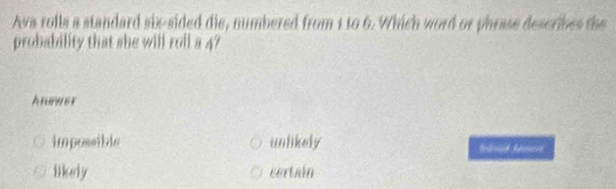 Ava rolls a standard six-sided die, numbered from 1 to 6. Which word or phrase describes the
probability that she will roll a 47
Anpwer
impossible unlikely bld beo
likely certain