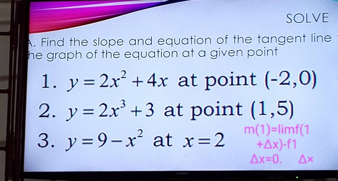 SOLVE 
A. Find the slope and equation of the tangent line 
he graph of the equation at a given point 
1. y=2x^2+4x at point (-2,0)
2. y=2x^3+3 at point (1,5)
3. y=9-x^2 at x=2
m(1)=limf(1
+△ x)-f1
△ x=0. △ x