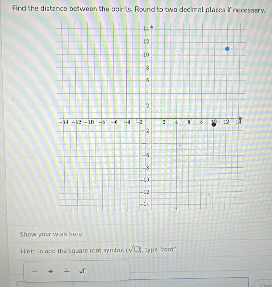 Find the distance between the points. Round to two decimal places if necessary. 
Show your work here 
Hint: To add the square root symbol (sqrt(□ )) , type “root” 
*  □ /□   sqrt(□ )