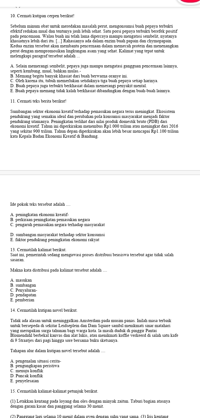 Cermati kutipan cerpen berikut!
Sebelum minum obat untuk meredakan masalah perut, mengonsumsi buah pepaya terbukti
efektif redakan mual dan tentunya jauh lebih sehat. Satu porsi pepaya terbukti berefek positif
pada pencemaan. Walau buah ini telah lama dipercaya mampu mengatasi sembelit, nyatanya
khasiātnya lebih dari itu. [...] Rahasianya ada đalam enzim buah papain dan chymopapain.
Kedua enzim tersebut akan membantu pencernaan dalam memecah protein dan menenangkan
perut dengan mempromosikan lingkungan asam yang sehat. Kalimat yang tepat untuk
melengkapi paragraf tersebut adalah
A. Selain memerangi sembelit, pepaya juga mampu mengatasi gangguan pencernaan lainnya,
seperti kembung, mual, bahkan mulas.-
B. Memang begitu banyak khasiat dari buah berwarna oranye ini
C. Oleh karena itu, tubuh memerlukan setidaknya tiga buah pepaya setiap harinya.
D. Buah pepaya juga terbukti berkhasiat dalam memerangi penyakit mental
E. Buah pepaya memang tidak kalah berkhasiat dibandingkan dengan buah-buah lainnya.
11. Cermati teks berita berikut!
Sumbangan sektor ekonomi kreatif terhadap pemasukan negara terus meningkat. Ekosistem
pendukung yang semakin ideal dan perubahan pola konsumsi masyarakat menjadi faktor
pendukung utamanya. Peningkatan terlihat dari nilai produk domestik bruto (PDB) dari
ekonomi kreatif. Tahun ini diperkirakan menembus Rp1.000 triliun atau meningkat dari 2016
yang sekitar 900 triliun. Tahun depan diperkirakan akan lebih besar mencapai Rp1.100 triliun
kata Kepala Badan Ekonomi Kreatif di Bandung.
Ide pokok teks tersebut adalah ....
A. peningkatan ekonomi kreatif-
B. perkiraan peningkatan pemasukan negara
C. pengaruh pemasukan negara terhadap masyarakat
D. sumbangan masyarakat terhadap sektor konsumsi
E. faktor pendukung peningkatan ekonomi rakyat
13. Cermatilah kalimat berikut.
Saat ini, pemerintah sedang mengawasi proses distribusi beasiswa tersebut agar tidak salah
sasaran.
Makna kata distribusi pada kalimat tersebut adalah
A. masukan
B. sumbangan
C. Penyaluran-
D. pendapatan
E. pemberian
14. Cermatilah kutipan novel berikut.
Tidak ada alasan untuk meninggalkan Amsterdam pada musim panas. Inilah masa terbaik
untuk bersepeda di sekitar Leidseplein dan Dam Square sambil menikmati sinar matahari
yang merupakan surga tahunan bagi warga kota. la masih duduk di pinggir Pantai
Blomendahl berbekal kanvas dan alat lukis, atau menikmati koffie verkeerd di salah satu kafe
di 9 Straatjes dari pagi hingga sore bersama buku sketsanya
Tahapan alur dalam kutipan novel tersebut adalah ....
A. pengenalan situasi cerita-
B. pengungkapan peristiwa
C. menuiu konflik
D. Puncak konflik
E. penyelesaian
15. Cermatilah kalimat-kalimat petunjuk berikut.
(1) Letakkan kentang pada loyang dan oles dengan minyak zaitun. Taburi bagian atasnya
dengan garam kasar dan panggang selama 30 menit.
(2) Panggạng lạgi selama 10 menit dalam oven dengan suhu vạng sama. (3) Iris kentang