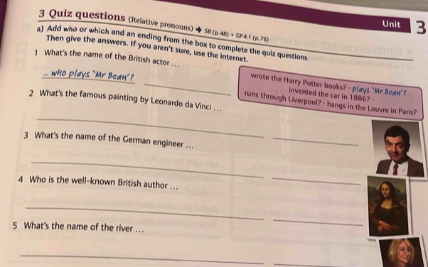 Quiz questions (Relative pronouns) SB(p.48)· CF4.1(p.76)
Unit 3 
a) Add who or which and an ending from the box to complete the quiz questions. 
Then give the answers. If you aren't sure, use the internet. 
1 What's the name of the British actor ... wrote the Harry Potter books? · plays `Mr Bcan' ?· 
invented the car in 1886? · 
2 What's the famous painting by Leonardo da Vinci . . . 
_ 
runs through Liverpool? - hangs in the Louvre in Paris? 
3 What's the name of the German engineer … 
_ 
_ 
4 Who is the well-known British author ... 
_ 
_ 
5 What's the name of the river .. 
_ 
_ 
_