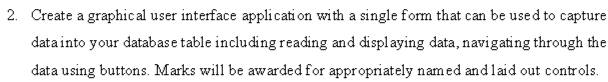Create a graphical user interface application with a single form that can be used to capture 
data into your database table including reading and displaying data, navigating through the 
data using buttons. Marks will be awarded for appropriately named and laid out controls.