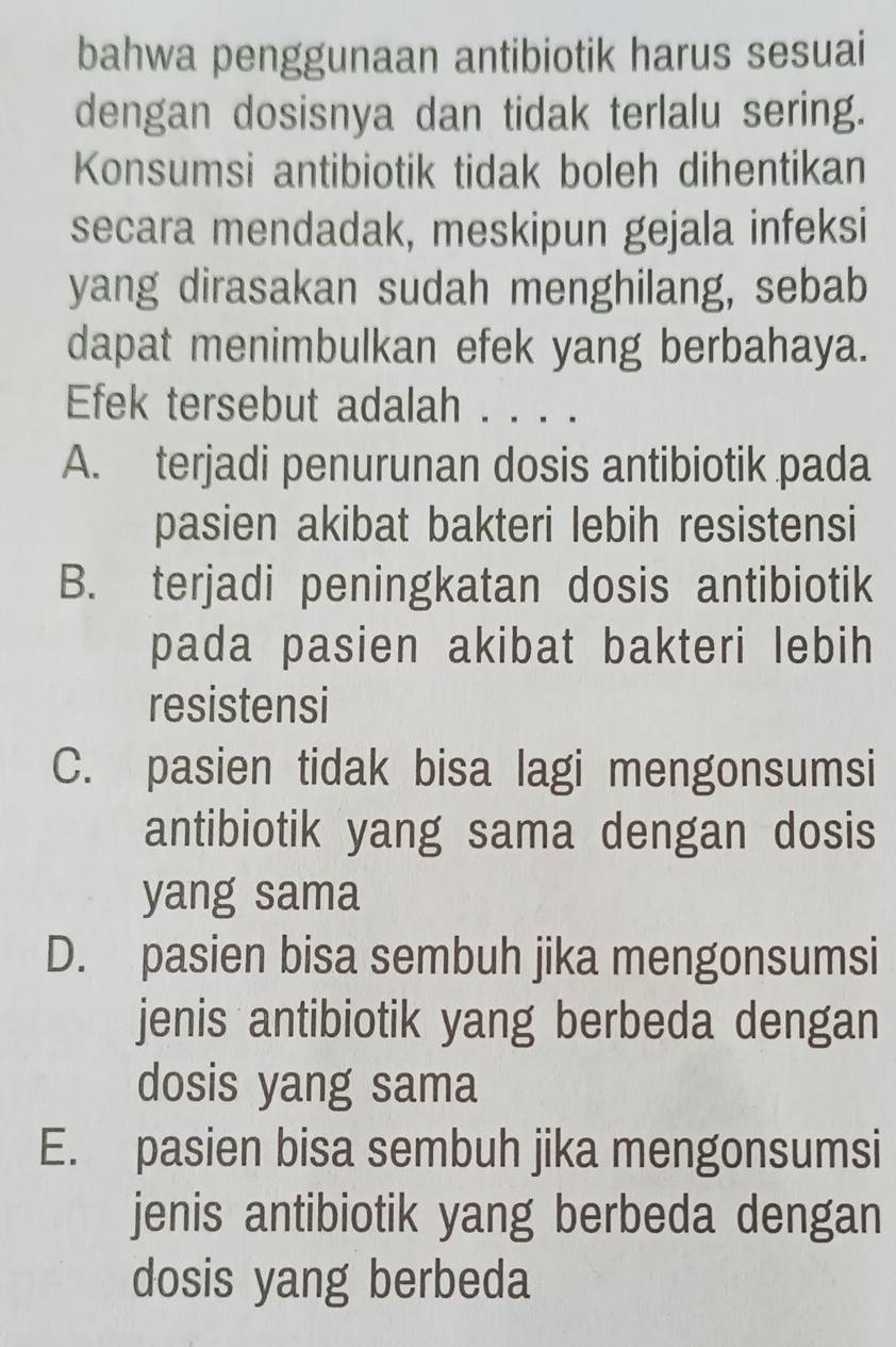 bahwa penggunaan antibiotik harus sesuai
dengan dosisnya dan tidak terlalu sering.
Konsumsi antibiotik tidak boleh dihentikan
secara mendadak, meskipun gejala infeksi
yang dirasakan sudah menghilang, sebab
dapat menimbulkan efek yang berbahaya.
Efek tersebut adalah . . . .
A. terjadi penurunan dosis antibiotik pada
pasien akibat bakteri lebih resistensi
B. terjadi peningkatan dosis antibiotik
pada pasien akibat bakteri lebih
resistensi
C. pasien tidak bisa lagi mengonsumsi
antibiotik yang sama dengan dosis
yang sama
D. pasien bisa sembuh jika mengonsumsi
jenis antibiotik yang berbeda dengan
dosis yang sama
E. pasien bisa sembuh jika mengonsumsi
jenis antibiotik yang berbeda dengan
dosis yang berbeda