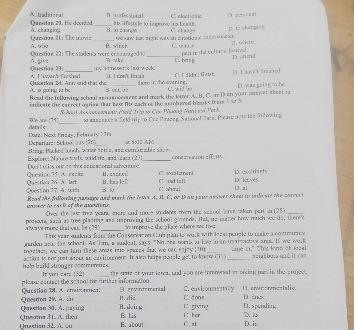 A. traditional B. professional C. electronic D. personal
Question 20. He decided _his lifestyle to improve his health.
A. changing B. to change C. change
D. to changing
Question 21: The movie _we saw last night was an emotional rollercoaster.
A. who B. which C. whose D. where
Question 22: The students were encouraged to_
part in the cultural festival.
D. attend
A. give B. take C. bring
Question 23: my homework last week.
A. I haven't finished B. I don't fīnish C. I didn't finish D. I hasn't finished
Question 24. Ann said that she there in the evening.
A. is going to be B. can be C. will be D. was going to be
Read the following school announcement and mark the letter A, B, C, or D on your answer sheet to
indicate the correct option that best fits each of the numbered blanks from 1 to 3.
School Announcement: Field Trip to Cuc Phuong National Park
We are (25)_ to announce a field trip to Cuc Phuong National Park. Please note the following
details:
Date: Next Friday, February 12th
Departure: School bus (26)_ at 8:00 AM
Bring: Packed lunch, water bottle, and comfortable shoes.
Explore: Nature trails, wildlife, and learn (27)_ conservation efforts.
Don't miss out on this educational adventure!
Question 25. A. excite B. excited C. excitement D. excitingly
Question 26. A. left B. has left C. had left D. leaves
Question 27. A. with B. to C. about D. at
Read the following passage and mark the letter A, B, C, or D on your answer sheet to indicate the correct
answer to each of the questions.
Over the last five years, more and more students from the school have taken part in (28)_
projects, such as tree planting and improving the school grounds. But, no matter how much we do, there's
always more that can be (29) _to improve the place where we live.
This year students from the Conservation Club plan to work with local people to make a community
garden near the school. As Tim, a student, says: "No one wants to live in an unattractive area. If we work
together, we can turn these areas into spaces that we can enjoy (30)_ time in." This kind of local
action is not just about an environment. It also helps people get to know (31) _neighbors and it can
help build stronger communities.
If you care (32) _the state of your town, and you are interested in taking part in the project,
please contact the school for further information.
Question 28. A. environment B. environmental C. environmentally D. environmentalist
Question 29. A. do B. did C. done D. does
Question 30. A. paying B. doing C. giving D. spending
Question 31. A. their B. his C. her D. its
Question 32. A. on B. about C. at D. in