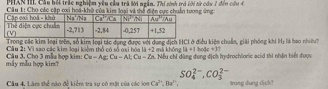 PHAN III. Cầu hồi trăc nghiệm yêu cầu trả lời ngắn. Thí sinh trả lời từ cầu 1 đến cầu 4.
*  Câu 1: Cho các cặp oxi hoá-khử của kim loại và thể điện cực chuẩn tương ứng:
Trong các kim loại trên, số kim loại tác dụng được với dung dịch HCl ở điều kiện chuẩn, giải phóng khí H_2 là bao nhiêu?
Câu 2: Vì sao các kim loại kiểm thổ có số oxi hóa là +2 mà không 1dot a+1c+3 ?
Câu 3. Cho 3 mẫu hợp kim: Cu-Ag;Cu-Al;Cu-Zn a. Nếu chỉ dùng dung dịch hydrochloric acid thì nhận biết được
mấy mẫu hợp kim?
SO_4^((2-),CO_3^(2-)
Câu 4. Làm thế nào để kiểm tra sự có mặt của các ion Ca^2+),Ba^(2+), trong dung djch?