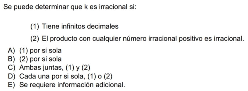 Se puede determinar que k es irracional si:
(1) Tiene infinitos decimales
(2) El producto con cualquier número irracional positivo es irracional.
A) (1) por si sola
B) (2) por si sola
C) Ambas juntas, (1) y (2)
D) Cada una por si sola, (1) o (2)
E) Se requiere información adicional.