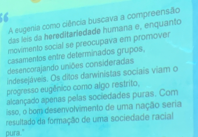 A eugenia como ciência buscava a compreensão 
das leis da hereditariedade humana e, enquanto 
movimento social se preocupava em promover 
casamentos entre determinados grupos, 
desencorajando uniões consideradas 
indesejáveis. Os ditos darwinistas sociais viam o 
progresso eugênico como algo restrito, 
alcançado apenas pelas sociedades puras. Com 
isso, o bom desenvolvimento de uma nação seria 
resultado da formação de uma sociedade racial 
pura."