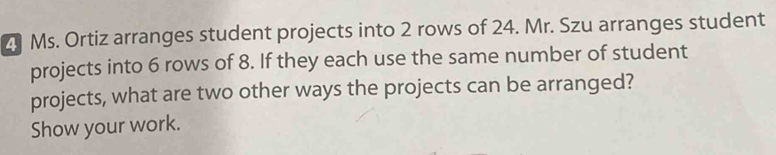 Ms. Ortiz arranges student projects into 2 rows of 24. Mr. Szu arranges student 
projects into 6 rows of 8. If they each use the same number of student 
projects, what are two other ways the projects can be arranged? 
Show your work.