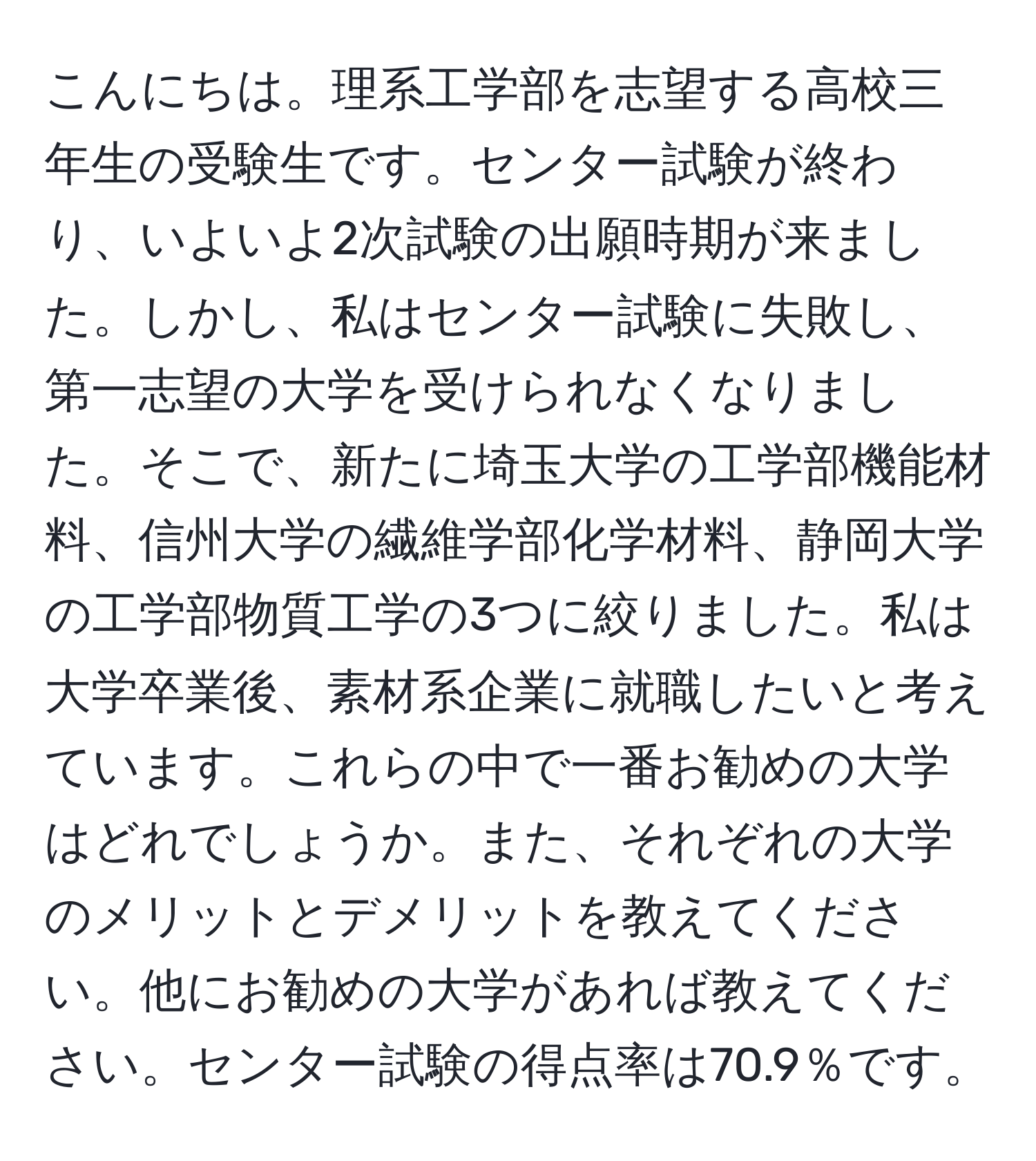 こんにちは。理系工学部を志望する高校三年生の受験生です。センター試験が終わり、いよいよ2次試験の出願時期が来ました。しかし、私はセンター試験に失敗し、第一志望の大学を受けられなくなりました。そこで、新たに埼玉大学の工学部機能材料、信州大学の繊維学部化学材料、静岡大学の工学部物質工学の3つに絞りました。私は大学卒業後、素材系企業に就職したいと考えています。これらの中で一番お勧めの大学はどれでしょうか。また、それぞれの大学のメリットとデメリットを教えてください。他にお勧めの大学があれば教えてください。センター試験の得点率は70.9％です。