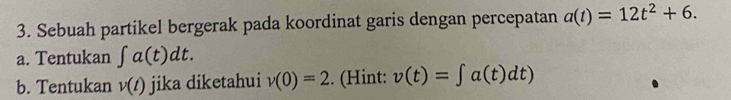 Sebuah partikel bergerak pada koordinat garis dengan percepatan a(t)=12t^2+6. 
a. Tentukan ∈t a(t)dt. 
b. Tentukan v(t) jika diketahui v(0)=2. (Hint: v(t)=∈t a(t)dt)