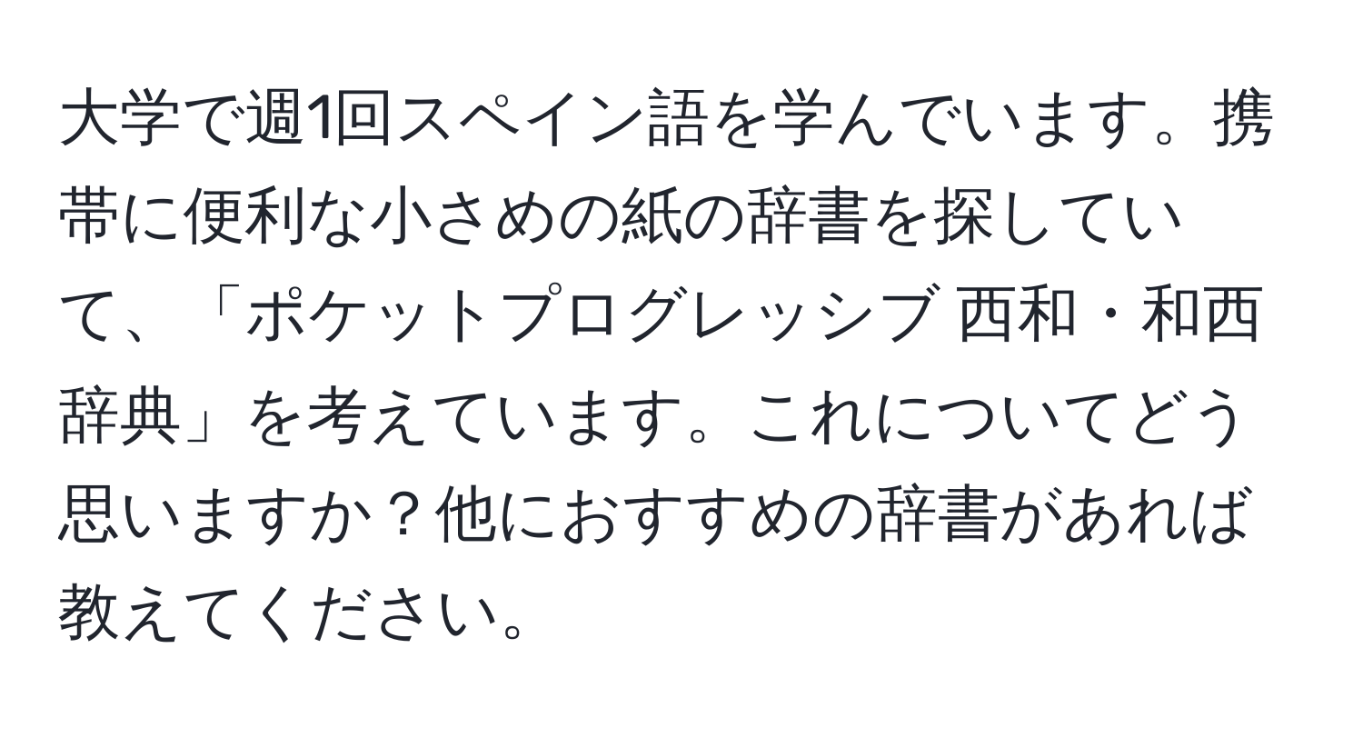 大学で週1回スペイン語を学んでいます。携帯に便利な小さめの紙の辞書を探していて、「ポケットプログレッシブ 西和・和西辞典」を考えています。これについてどう思いますか？他におすすめの辞書があれば教えてください。